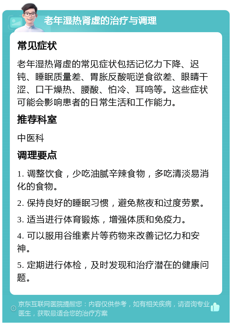 老年湿热肾虚的治疗与调理 常见症状 老年湿热肾虚的常见症状包括记忆力下降、迟钝、睡眠质量差、胃胀反酸呃逆食欲差、眼睛干涩、口干燥热、腰酸、怕冷、耳鸣等。这些症状可能会影响患者的日常生活和工作能力。 推荐科室 中医科 调理要点 1. 调整饮食，少吃油腻辛辣食物，多吃清淡易消化的食物。 2. 保持良好的睡眠习惯，避免熬夜和过度劳累。 3. 适当进行体育锻炼，增强体质和免疫力。 4. 可以服用谷维素片等药物来改善记忆力和安神。 5. 定期进行体检，及时发现和治疗潜在的健康问题。