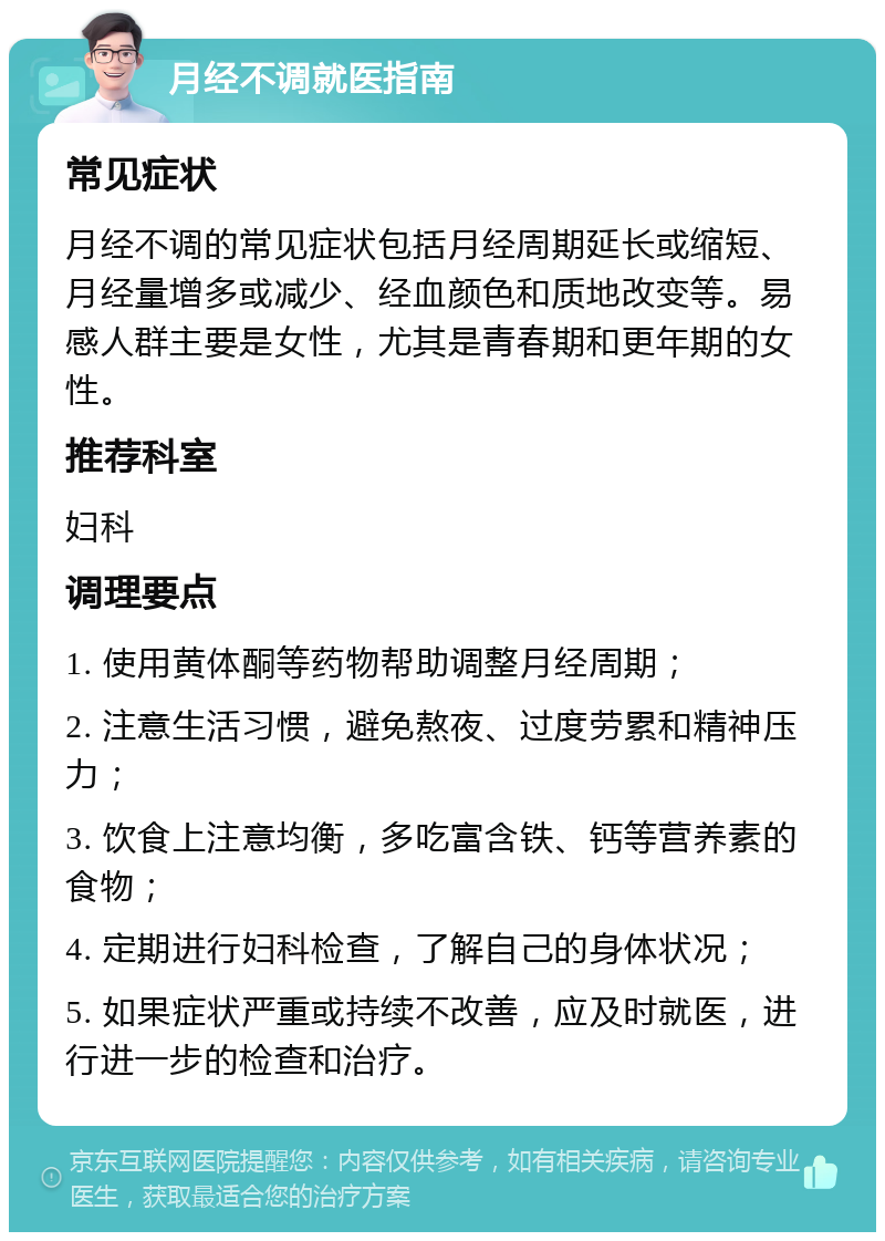 月经不调就医指南 常见症状 月经不调的常见症状包括月经周期延长或缩短、月经量增多或减少、经血颜色和质地改变等。易感人群主要是女性，尤其是青春期和更年期的女性。 推荐科室 妇科 调理要点 1. 使用黄体酮等药物帮助调整月经周期； 2. 注意生活习惯，避免熬夜、过度劳累和精神压力； 3. 饮食上注意均衡，多吃富含铁、钙等营养素的食物； 4. 定期进行妇科检查，了解自己的身体状况； 5. 如果症状严重或持续不改善，应及时就医，进行进一步的检查和治疗。