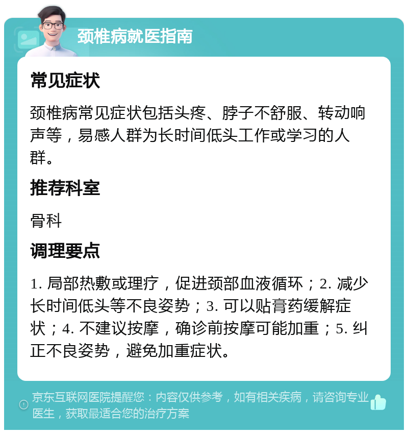 颈椎病就医指南 常见症状 颈椎病常见症状包括头疼、脖子不舒服、转动响声等，易感人群为长时间低头工作或学习的人群。 推荐科室 骨科 调理要点 1. 局部热敷或理疗，促进颈部血液循环；2. 减少长时间低头等不良姿势；3. 可以贴膏药缓解症状；4. 不建议按摩，确诊前按摩可能加重；5. 纠正不良姿势，避免加重症状。