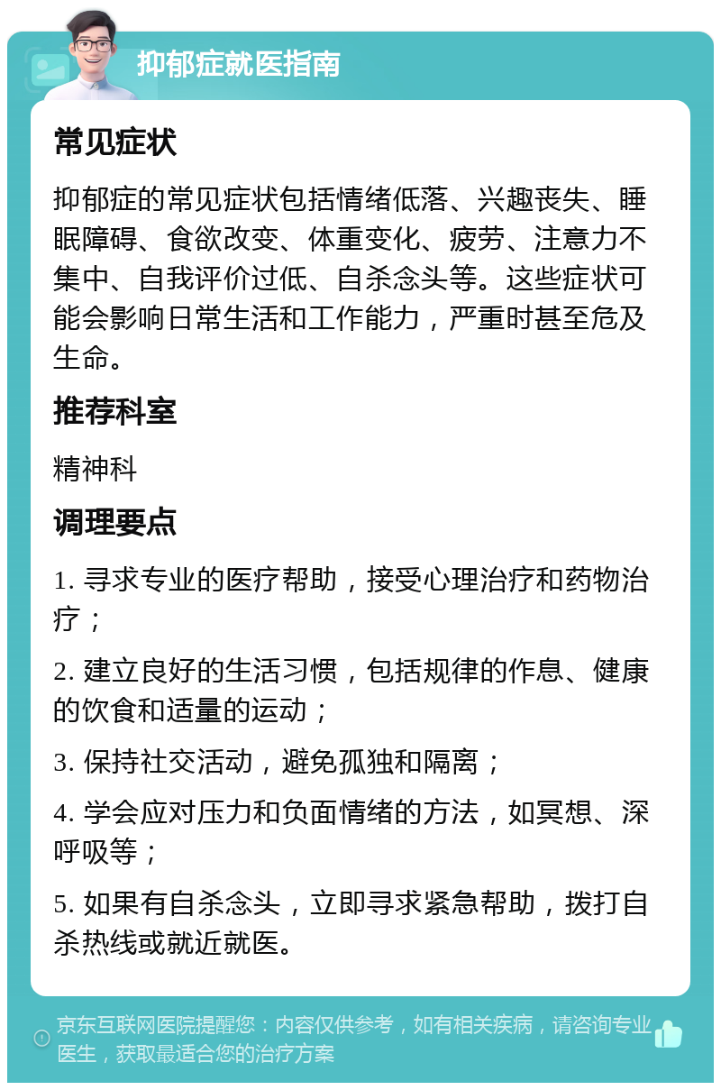 抑郁症就医指南 常见症状 抑郁症的常见症状包括情绪低落、兴趣丧失、睡眠障碍、食欲改变、体重变化、疲劳、注意力不集中、自我评价过低、自杀念头等。这些症状可能会影响日常生活和工作能力，严重时甚至危及生命。 推荐科室 精神科 调理要点 1. 寻求专业的医疗帮助，接受心理治疗和药物治疗； 2. 建立良好的生活习惯，包括规律的作息、健康的饮食和适量的运动； 3. 保持社交活动，避免孤独和隔离； 4. 学会应对压力和负面情绪的方法，如冥想、深呼吸等； 5. 如果有自杀念头，立即寻求紧急帮助，拨打自杀热线或就近就医。