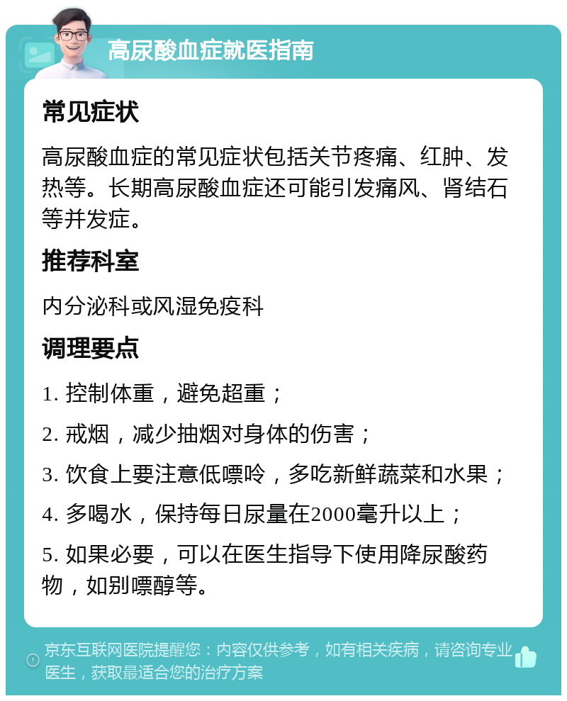 高尿酸血症就医指南 常见症状 高尿酸血症的常见症状包括关节疼痛、红肿、发热等。长期高尿酸血症还可能引发痛风、肾结石等并发症。 推荐科室 内分泌科或风湿免疫科 调理要点 1. 控制体重，避免超重； 2. 戒烟，减少抽烟对身体的伤害； 3. 饮食上要注意低嘌呤，多吃新鲜蔬菜和水果； 4. 多喝水，保持每日尿量在2000毫升以上； 5. 如果必要，可以在医生指导下使用降尿酸药物，如别嘌醇等。