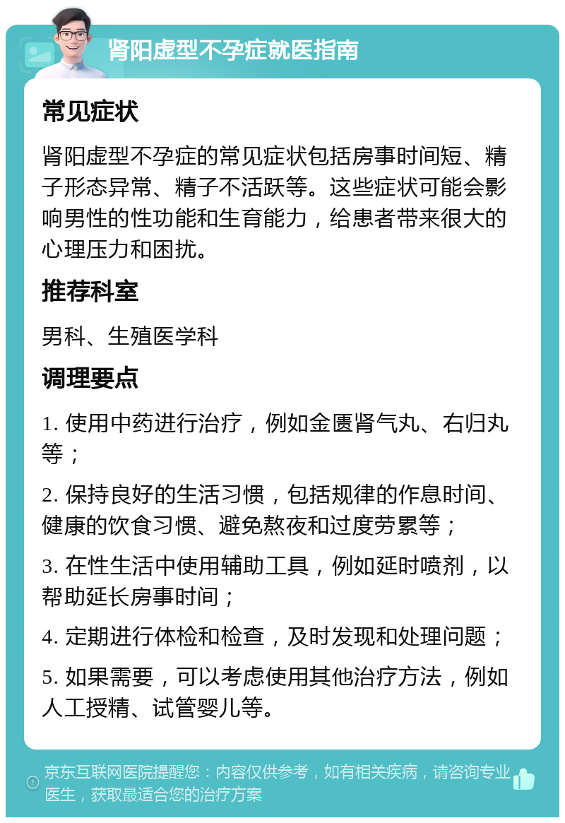 肾阳虚型不孕症就医指南 常见症状 肾阳虚型不孕症的常见症状包括房事时间短、精子形态异常、精子不活跃等。这些症状可能会影响男性的性功能和生育能力，给患者带来很大的心理压力和困扰。 推荐科室 男科、生殖医学科 调理要点 1. 使用中药进行治疗，例如金匮肾气丸、右归丸等； 2. 保持良好的生活习惯，包括规律的作息时间、健康的饮食习惯、避免熬夜和过度劳累等； 3. 在性生活中使用辅助工具，例如延时喷剂，以帮助延长房事时间； 4. 定期进行体检和检查，及时发现和处理问题； 5. 如果需要，可以考虑使用其他治疗方法，例如人工授精、试管婴儿等。