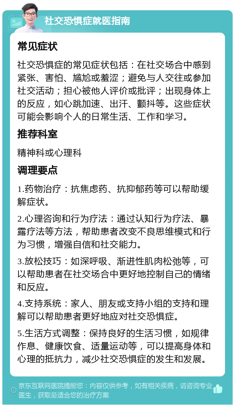 社交恐惧症就医指南 常见症状 社交恐惧症的常见症状包括：在社交场合中感到紧张、害怕、尴尬或羞涩；避免与人交往或参加社交活动；担心被他人评价或批评；出现身体上的反应，如心跳加速、出汗、颤抖等。这些症状可能会影响个人的日常生活、工作和学习。 推荐科室 精神科或心理科 调理要点 1.药物治疗：抗焦虑药、抗抑郁药等可以帮助缓解症状。 2.心理咨询和行为疗法：通过认知行为疗法、暴露疗法等方法，帮助患者改变不良思维模式和行为习惯，增强自信和社交能力。 3.放松技巧：如深呼吸、渐进性肌肉松弛等，可以帮助患者在社交场合中更好地控制自己的情绪和反应。 4.支持系统：家人、朋友或支持小组的支持和理解可以帮助患者更好地应对社交恐惧症。 5.生活方式调整：保持良好的生活习惯，如规律作息、健康饮食、适量运动等，可以提高身体和心理的抵抗力，减少社交恐惧症的发生和发展。