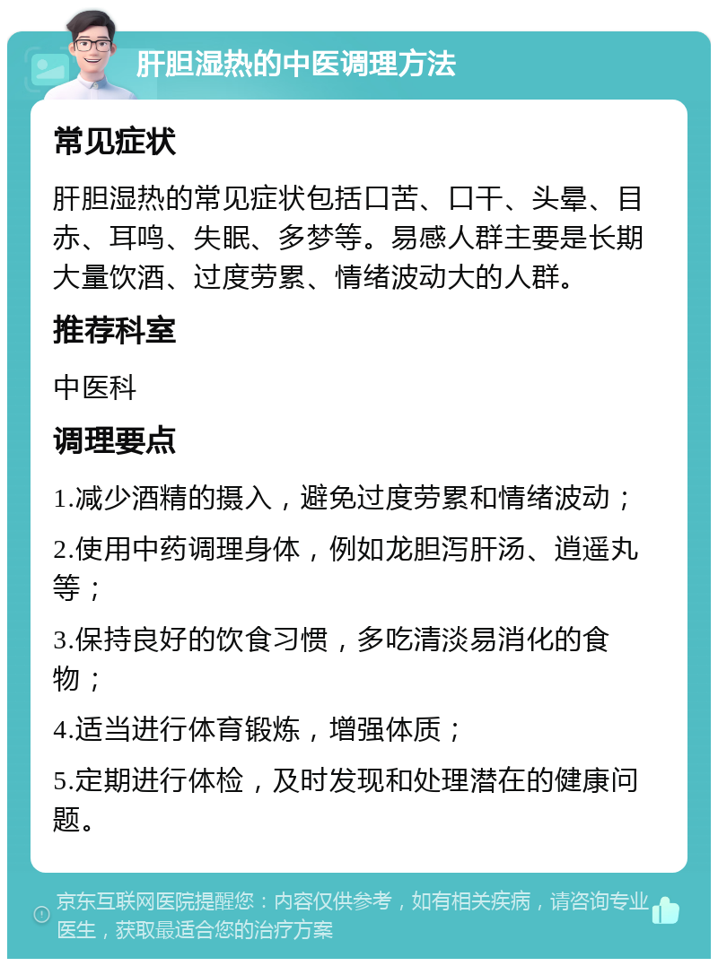 肝胆湿热的中医调理方法 常见症状 肝胆湿热的常见症状包括口苦、口干、头晕、目赤、耳鸣、失眠、多梦等。易感人群主要是长期大量饮酒、过度劳累、情绪波动大的人群。 推荐科室 中医科 调理要点 1.减少酒精的摄入，避免过度劳累和情绪波动； 2.使用中药调理身体，例如龙胆泻肝汤、逍遥丸等； 3.保持良好的饮食习惯，多吃清淡易消化的食物； 4.适当进行体育锻炼，增强体质； 5.定期进行体检，及时发现和处理潜在的健康问题。