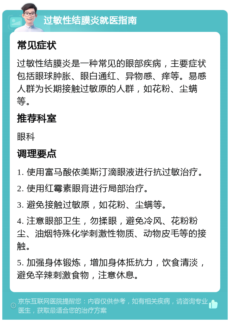 过敏性结膜炎就医指南 常见症状 过敏性结膜炎是一种常见的眼部疾病，主要症状包括眼球肿胀、眼白通红、异物感、痒等。易感人群为长期接触过敏原的人群，如花粉、尘螨等。 推荐科室 眼科 调理要点 1. 使用富马酸依美斯汀滴眼液进行抗过敏治疗。 2. 使用红霉素眼膏进行局部治疗。 3. 避免接触过敏原，如花粉、尘螨等。 4. 注意眼部卫生，勿揉眼，避免冷风、花粉粉尘、油烟特殊化学刺激性物质、动物皮毛等的接触。 5. 加强身体锻炼，增加身体抵抗力，饮食清淡，避免辛辣刺激食物，注意休息。