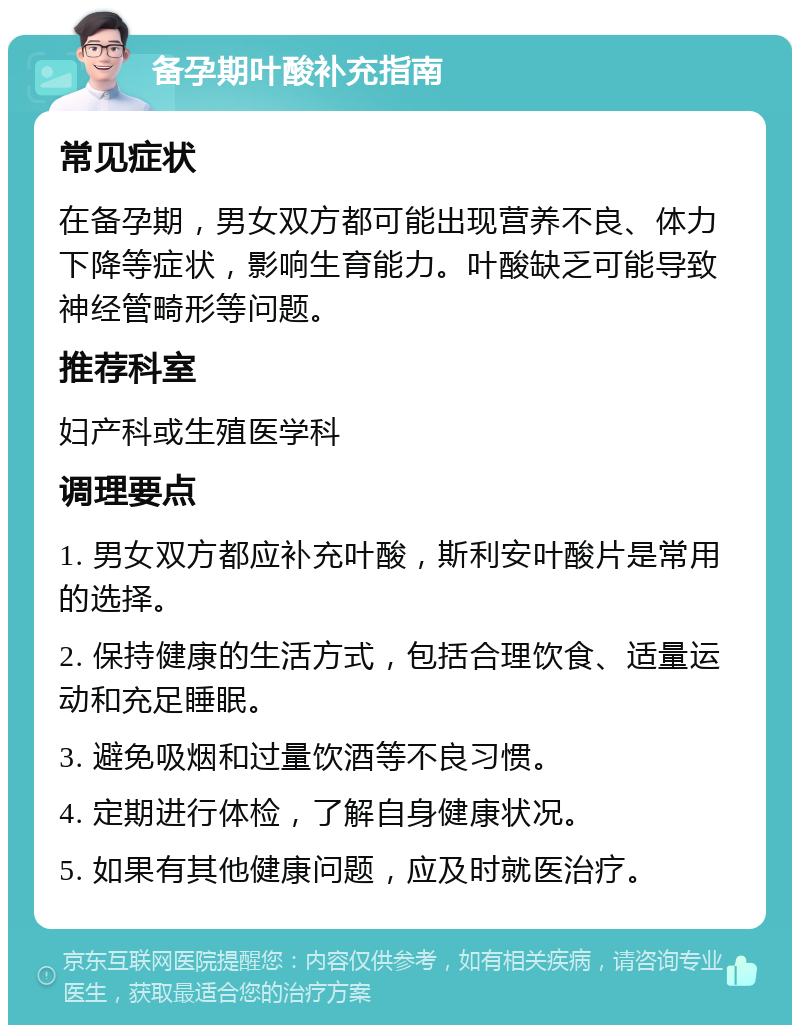 备孕期叶酸补充指南 常见症状 在备孕期，男女双方都可能出现营养不良、体力下降等症状，影响生育能力。叶酸缺乏可能导致神经管畸形等问题。 推荐科室 妇产科或生殖医学科 调理要点 1. 男女双方都应补充叶酸，斯利安叶酸片是常用的选择。 2. 保持健康的生活方式，包括合理饮食、适量运动和充足睡眠。 3. 避免吸烟和过量饮酒等不良习惯。 4. 定期进行体检，了解自身健康状况。 5. 如果有其他健康问题，应及时就医治疗。