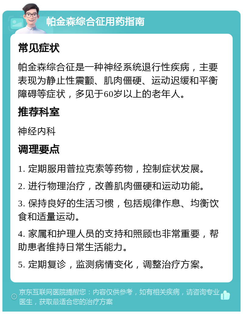 帕金森综合征用药指南 常见症状 帕金森综合征是一种神经系统退行性疾病，主要表现为静止性震颤、肌肉僵硬、运动迟缓和平衡障碍等症状，多见于60岁以上的老年人。 推荐科室 神经内科 调理要点 1. 定期服用普拉克索等药物，控制症状发展。 2. 进行物理治疗，改善肌肉僵硬和运动功能。 3. 保持良好的生活习惯，包括规律作息、均衡饮食和适量运动。 4. 家属和护理人员的支持和照顾也非常重要，帮助患者维持日常生活能力。 5. 定期复诊，监测病情变化，调整治疗方案。