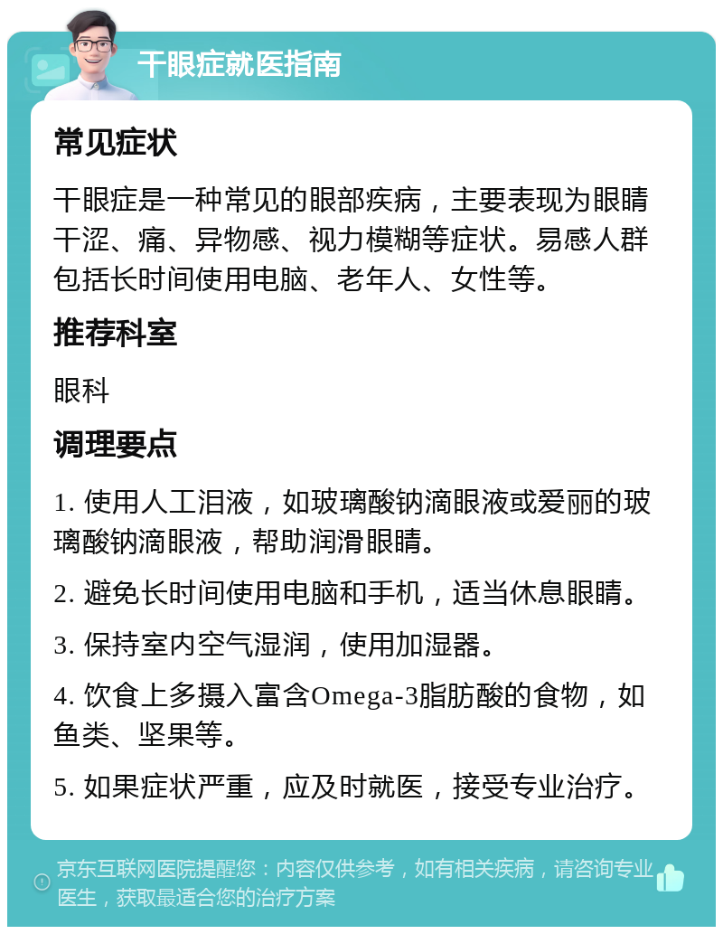 干眼症就医指南 常见症状 干眼症是一种常见的眼部疾病，主要表现为眼睛干涩、痛、异物感、视力模糊等症状。易感人群包括长时间使用电脑、老年人、女性等。 推荐科室 眼科 调理要点 1. 使用人工泪液，如玻璃酸钠滴眼液或爱丽的玻璃酸钠滴眼液，帮助润滑眼睛。 2. 避免长时间使用电脑和手机，适当休息眼睛。 3. 保持室内空气湿润，使用加湿器。 4. 饮食上多摄入富含Omega-3脂肪酸的食物，如鱼类、坚果等。 5. 如果症状严重，应及时就医，接受专业治疗。