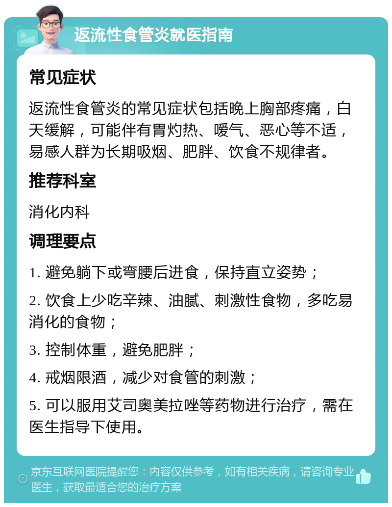 返流性食管炎就医指南 常见症状 返流性食管炎的常见症状包括晚上胸部疼痛，白天缓解，可能伴有胃灼热、嗳气、恶心等不适，易感人群为长期吸烟、肥胖、饮食不规律者。 推荐科室 消化内科 调理要点 1. 避免躺下或弯腰后进食，保持直立姿势； 2. 饮食上少吃辛辣、油腻、刺激性食物，多吃易消化的食物； 3. 控制体重，避免肥胖； 4. 戒烟限酒，减少对食管的刺激； 5. 可以服用艾司奥美拉唑等药物进行治疗，需在医生指导下使用。