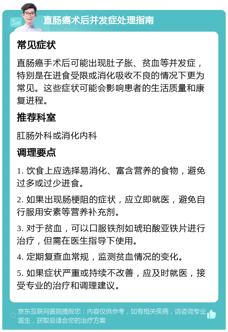 直肠癌术后并发症处理指南 常见症状 直肠癌手术后可能出现肚子胀、贫血等并发症，特别是在进食受限或消化吸收不良的情况下更为常见。这些症状可能会影响患者的生活质量和康复进程。 推荐科室 肛肠外科或消化内科 调理要点 1. 饮食上应选择易消化、富含营养的食物，避免过多或过少进食。 2. 如果出现肠梗阻的症状，应立即就医，避免自行服用安素等营养补充剂。 3. 对于贫血，可以口服铁剂如琥珀酸亚铁片进行治疗，但需在医生指导下使用。 4. 定期复查血常规，监测贫血情况的变化。 5. 如果症状严重或持续不改善，应及时就医，接受专业的治疗和调理建议。