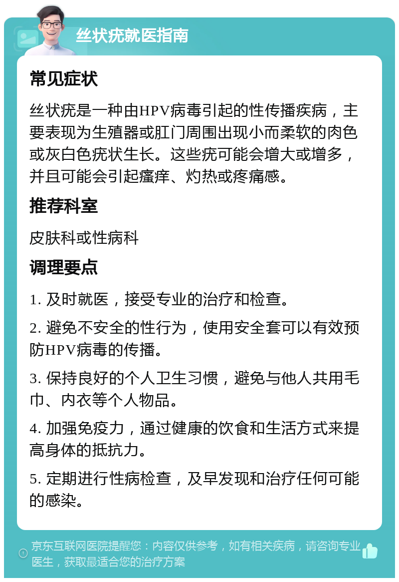 丝状疣就医指南 常见症状 丝状疣是一种由HPV病毒引起的性传播疾病，主要表现为生殖器或肛门周围出现小而柔软的肉色或灰白色疣状生长。这些疣可能会增大或增多，并且可能会引起瘙痒、灼热或疼痛感。 推荐科室 皮肤科或性病科 调理要点 1. 及时就医，接受专业的治疗和检查。 2. 避免不安全的性行为，使用安全套可以有效预防HPV病毒的传播。 3. 保持良好的个人卫生习惯，避免与他人共用毛巾、内衣等个人物品。 4. 加强免疫力，通过健康的饮食和生活方式来提高身体的抵抗力。 5. 定期进行性病检查，及早发现和治疗任何可能的感染。