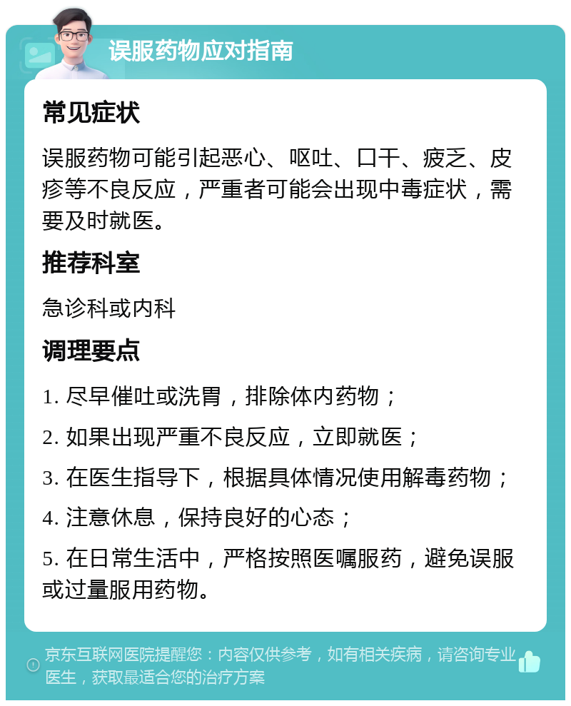 误服药物应对指南 常见症状 误服药物可能引起恶心、呕吐、口干、疲乏、皮疹等不良反应，严重者可能会出现中毒症状，需要及时就医。 推荐科室 急诊科或内科 调理要点 1. 尽早催吐或洗胃，排除体内药物； 2. 如果出现严重不良反应，立即就医； 3. 在医生指导下，根据具体情况使用解毒药物； 4. 注意休息，保持良好的心态； 5. 在日常生活中，严格按照医嘱服药，避免误服或过量服用药物。