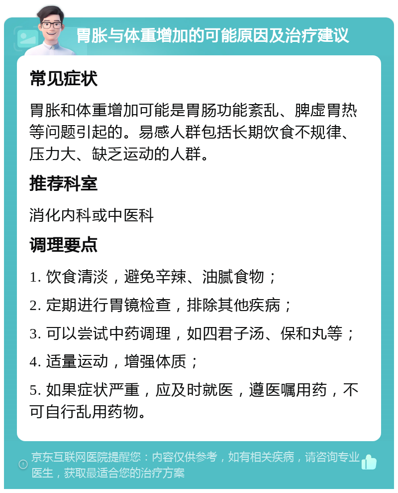 胃胀与体重增加的可能原因及治疗建议 常见症状 胃胀和体重增加可能是胃肠功能紊乱、脾虚胃热等问题引起的。易感人群包括长期饮食不规律、压力大、缺乏运动的人群。 推荐科室 消化内科或中医科 调理要点 1. 饮食清淡，避免辛辣、油腻食物； 2. 定期进行胃镜检查，排除其他疾病； 3. 可以尝试中药调理，如四君子汤、保和丸等； 4. 适量运动，增强体质； 5. 如果症状严重，应及时就医，遵医嘱用药，不可自行乱用药物。