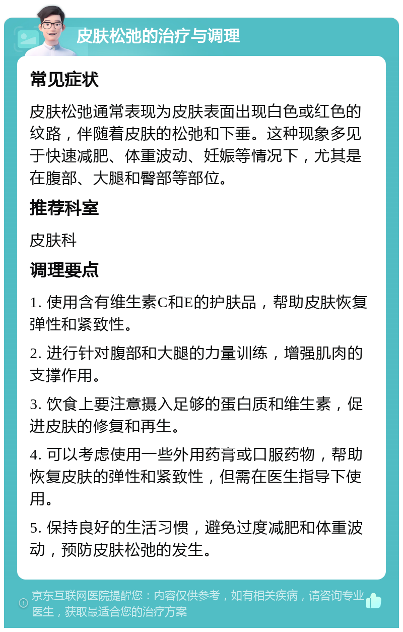 皮肤松弛的治疗与调理 常见症状 皮肤松弛通常表现为皮肤表面出现白色或红色的纹路，伴随着皮肤的松弛和下垂。这种现象多见于快速减肥、体重波动、妊娠等情况下，尤其是在腹部、大腿和臀部等部位。 推荐科室 皮肤科 调理要点 1. 使用含有维生素C和E的护肤品，帮助皮肤恢复弹性和紧致性。 2. 进行针对腹部和大腿的力量训练，增强肌肉的支撑作用。 3. 饮食上要注意摄入足够的蛋白质和维生素，促进皮肤的修复和再生。 4. 可以考虑使用一些外用药膏或口服药物，帮助恢复皮肤的弹性和紧致性，但需在医生指导下使用。 5. 保持良好的生活习惯，避免过度减肥和体重波动，预防皮肤松弛的发生。