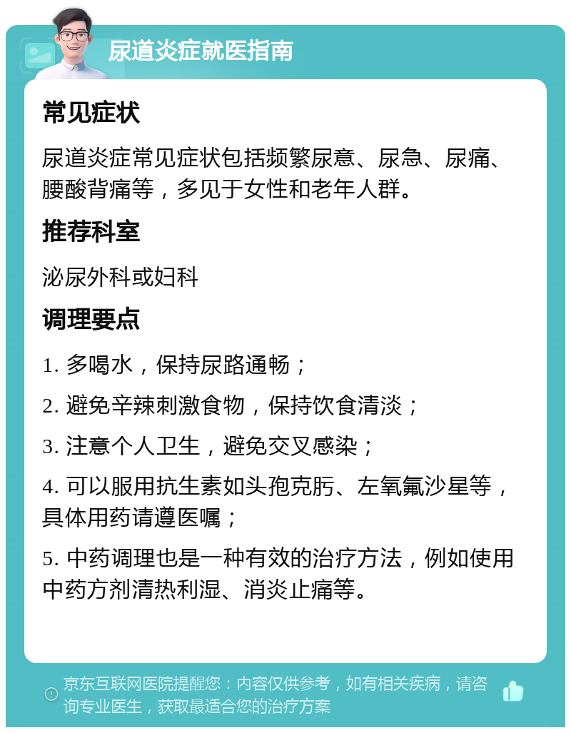 尿道炎症就医指南 常见症状 尿道炎症常见症状包括频繁尿意、尿急、尿痛、腰酸背痛等，多见于女性和老年人群。 推荐科室 泌尿外科或妇科 调理要点 1. 多喝水，保持尿路通畅； 2. 避免辛辣刺激食物，保持饮食清淡； 3. 注意个人卫生，避免交叉感染； 4. 可以服用抗生素如头孢克肟、左氧氟沙星等，具体用药请遵医嘱； 5. 中药调理也是一种有效的治疗方法，例如使用中药方剂清热利湿、消炎止痛等。