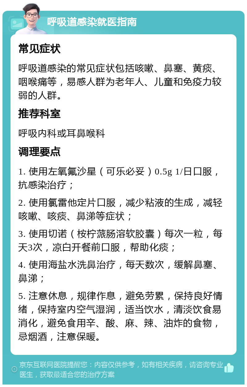 呼吸道感染就医指南 常见症状 呼吸道感染的常见症状包括咳嗽、鼻塞、黄痰、咽喉痛等，易感人群为老年人、儿童和免疫力较弱的人群。 推荐科室 呼吸内科或耳鼻喉科 调理要点 1. 使用左氧氟沙星（可乐必妥）0.5g 1/日口服，抗感染治疗； 2. 使用氯雷他定片口服，减少粘液的生成，减轻咳嗽、咳痰、鼻涕等症状； 3. 使用切诺（桉柠蒎肠溶软胶囊）每次一粒，每天3次，凉白开餐前口服，帮助化痰； 4. 使用海盐水洗鼻治疗，每天数次，缓解鼻塞、鼻涕； 5. 注意休息，规律作息，避免劳累，保持良好情绪，保持室内空气湿润，适当饮水，清淡饮食易消化，避免食用辛、酸、麻、辣、油炸的食物，忌烟酒，注意保暖。