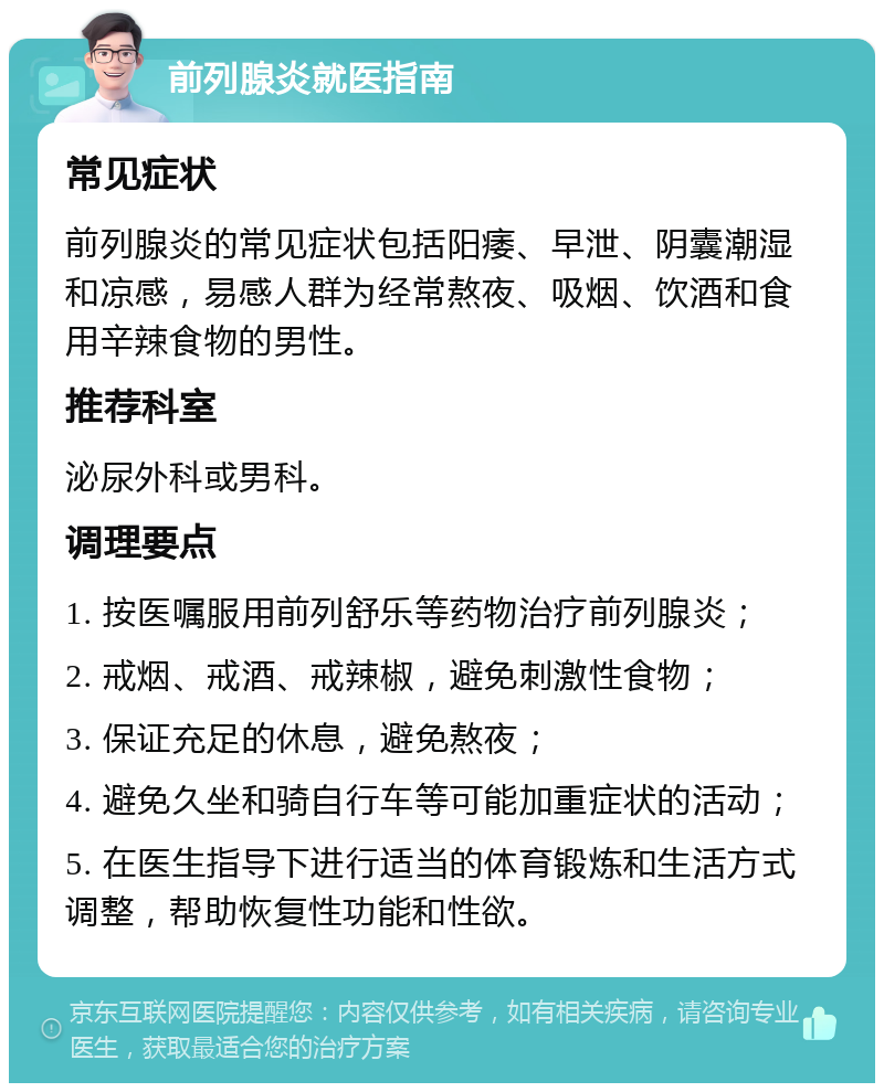 前列腺炎就医指南 常见症状 前列腺炎的常见症状包括阳痿、早泄、阴囊潮湿和凉感，易感人群为经常熬夜、吸烟、饮酒和食用辛辣食物的男性。 推荐科室 泌尿外科或男科。 调理要点 1. 按医嘱服用前列舒乐等药物治疗前列腺炎； 2. 戒烟、戒酒、戒辣椒，避免刺激性食物； 3. 保证充足的休息，避免熬夜； 4. 避免久坐和骑自行车等可能加重症状的活动； 5. 在医生指导下进行适当的体育锻炼和生活方式调整，帮助恢复性功能和性欲。