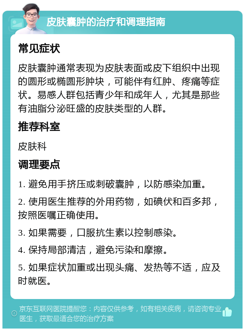 皮肤囊肿的治疗和调理指南 常见症状 皮肤囊肿通常表现为皮肤表面或皮下组织中出现的圆形或椭圆形肿块，可能伴有红肿、疼痛等症状。易感人群包括青少年和成年人，尤其是那些有油脂分泌旺盛的皮肤类型的人群。 推荐科室 皮肤科 调理要点 1. 避免用手挤压或刺破囊肿，以防感染加重。 2. 使用医生推荐的外用药物，如碘伏和百多邦，按照医嘱正确使用。 3. 如果需要，口服抗生素以控制感染。 4. 保持局部清洁，避免污染和摩擦。 5. 如果症状加重或出现头痛、发热等不适，应及时就医。