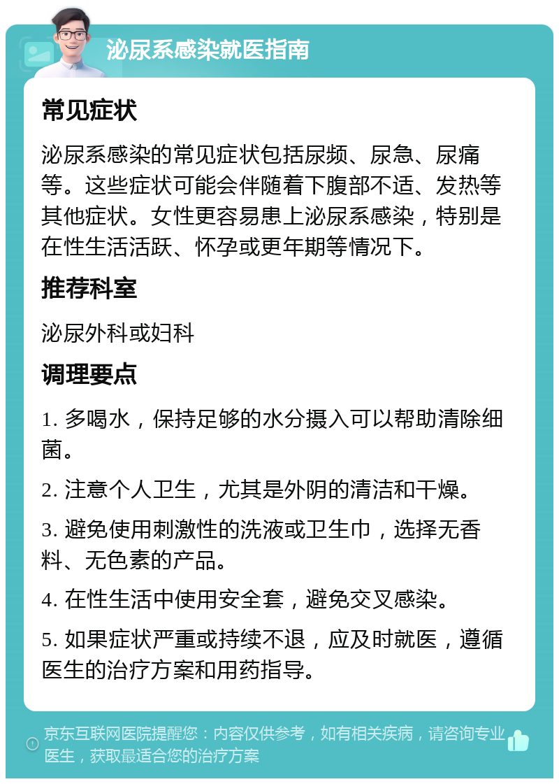 泌尿系感染就医指南 常见症状 泌尿系感染的常见症状包括尿频、尿急、尿痛等。这些症状可能会伴随着下腹部不适、发热等其他症状。女性更容易患上泌尿系感染，特别是在性生活活跃、怀孕或更年期等情况下。 推荐科室 泌尿外科或妇科 调理要点 1. 多喝水，保持足够的水分摄入可以帮助清除细菌。 2. 注意个人卫生，尤其是外阴的清洁和干燥。 3. 避免使用刺激性的洗液或卫生巾，选择无香料、无色素的产品。 4. 在性生活中使用安全套，避免交叉感染。 5. 如果症状严重或持续不退，应及时就医，遵循医生的治疗方案和用药指导。