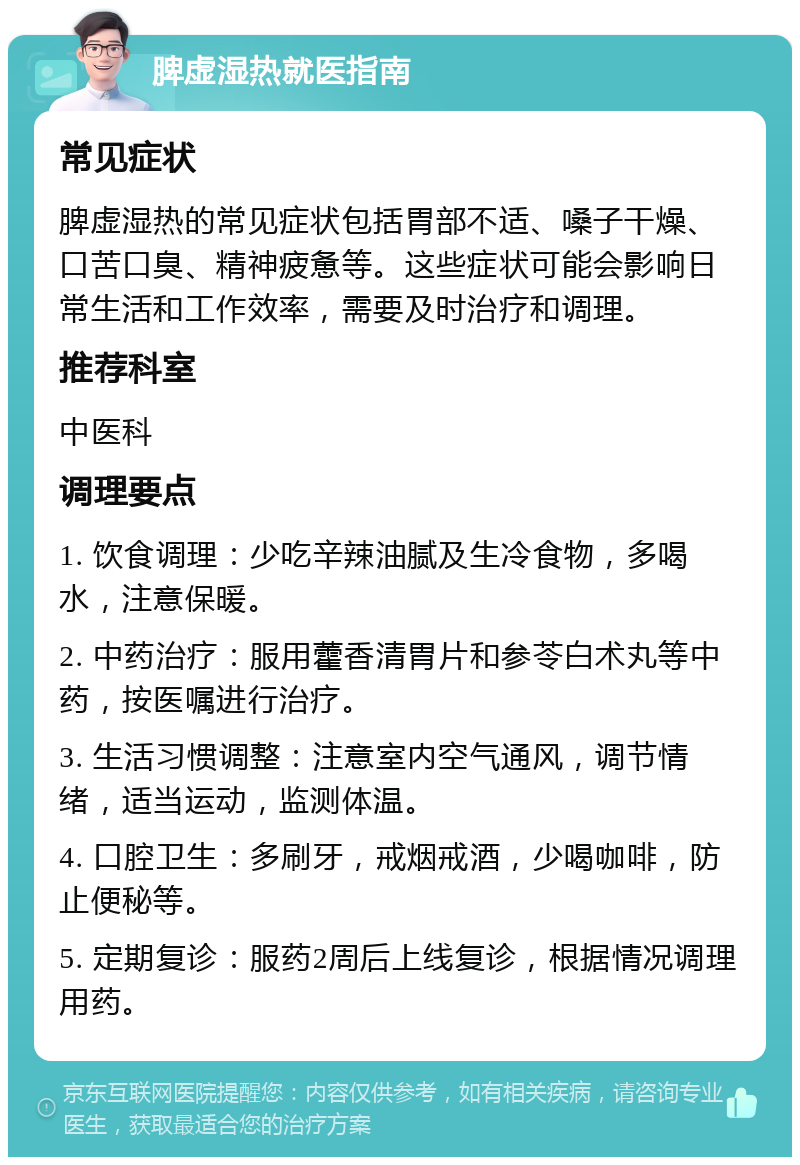 脾虚湿热就医指南 常见症状 脾虚湿热的常见症状包括胃部不适、嗓子干燥、口苦口臭、精神疲惫等。这些症状可能会影响日常生活和工作效率，需要及时治疗和调理。 推荐科室 中医科 调理要点 1. 饮食调理：少吃辛辣油腻及生冷食物，多喝水，注意保暖。 2. 中药治疗：服用藿香清胃片和参苓白术丸等中药，按医嘱进行治疗。 3. 生活习惯调整：注意室内空气通风，调节情绪，适当运动，监测体温。 4. 口腔卫生：多刷牙，戒烟戒酒，少喝咖啡，防止便秘等。 5. 定期复诊：服药2周后上线复诊，根据情况调理用药。