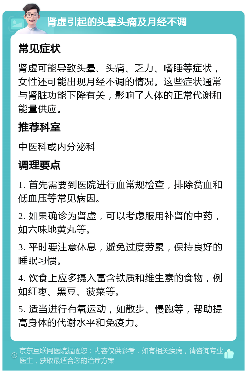 肾虚引起的头晕头痛及月经不调 常见症状 肾虚可能导致头晕、头痛、乏力、嗜睡等症状，女性还可能出现月经不调的情况。这些症状通常与肾脏功能下降有关，影响了人体的正常代谢和能量供应。 推荐科室 中医科或内分泌科 调理要点 1. 首先需要到医院进行血常规检查，排除贫血和低血压等常见病因。 2. 如果确诊为肾虚，可以考虑服用补肾的中药，如六味地黄丸等。 3. 平时要注意休息，避免过度劳累，保持良好的睡眠习惯。 4. 饮食上应多摄入富含铁质和维生素的食物，例如红枣、黑豆、菠菜等。 5. 适当进行有氧运动，如散步、慢跑等，帮助提高身体的代谢水平和免疫力。