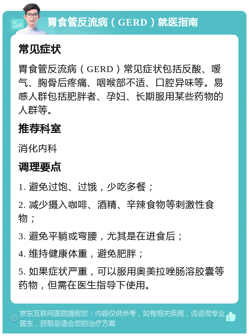 胃食管反流病（GERD）就医指南 常见症状 胃食管反流病（GERD）常见症状包括反酸、嗳气、胸骨后疼痛、咽喉部不适、口腔异味等。易感人群包括肥胖者、孕妇、长期服用某些药物的人群等。 推荐科室 消化内科 调理要点 1. 避免过饱、过饿，少吃多餐； 2. 减少摄入咖啡、酒精、辛辣食物等刺激性食物； 3. 避免平躺或弯腰，尤其是在进食后； 4. 维持健康体重，避免肥胖； 5. 如果症状严重，可以服用奥美拉唑肠溶胶囊等药物，但需在医生指导下使用。