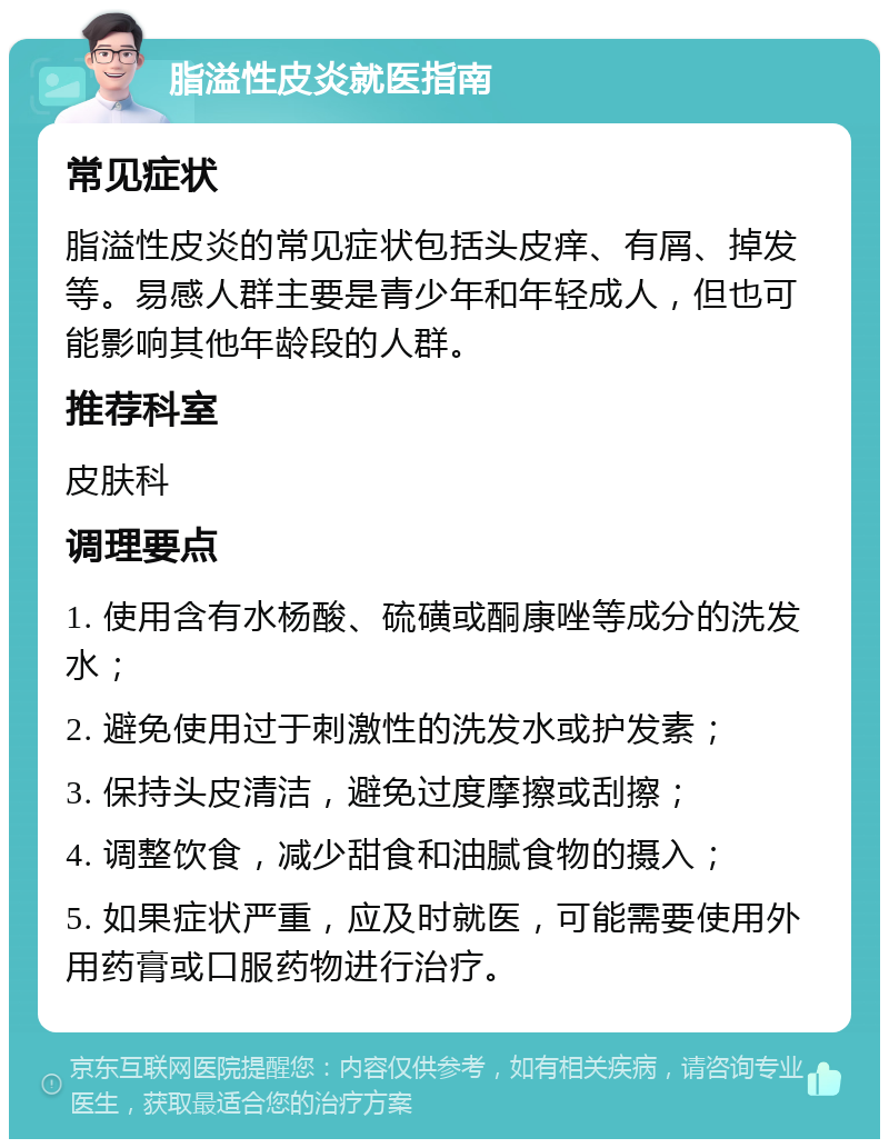 脂溢性皮炎就医指南 常见症状 脂溢性皮炎的常见症状包括头皮痒、有屑、掉发等。易感人群主要是青少年和年轻成人，但也可能影响其他年龄段的人群。 推荐科室 皮肤科 调理要点 1. 使用含有水杨酸、硫磺或酮康唑等成分的洗发水； 2. 避免使用过于刺激性的洗发水或护发素； 3. 保持头皮清洁，避免过度摩擦或刮擦； 4. 调整饮食，减少甜食和油腻食物的摄入； 5. 如果症状严重，应及时就医，可能需要使用外用药膏或口服药物进行治疗。