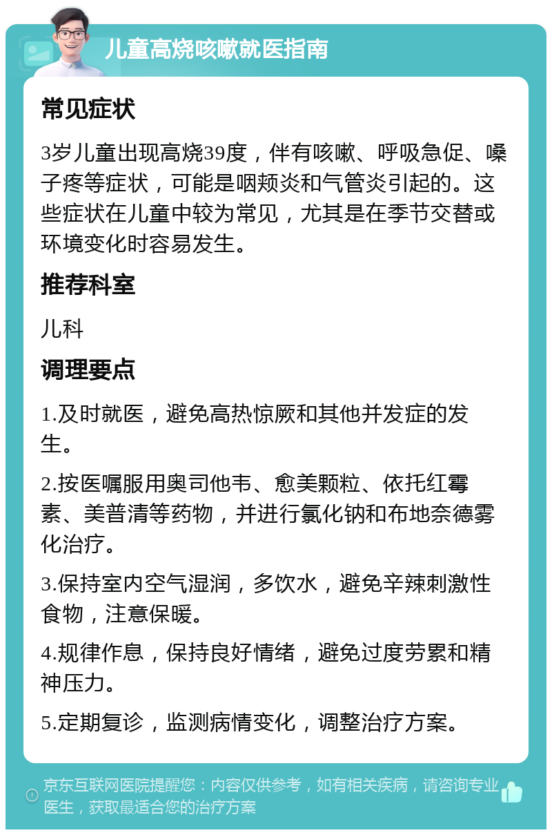 儿童高烧咳嗽就医指南 常见症状 3岁儿童出现高烧39度，伴有咳嗽、呼吸急促、嗓子疼等症状，可能是咽颊炎和气管炎引起的。这些症状在儿童中较为常见，尤其是在季节交替或环境变化时容易发生。 推荐科室 儿科 调理要点 1.及时就医，避免高热惊厥和其他并发症的发生。 2.按医嘱服用奥司他韦、愈美颗粒、依托红霉素、美普清等药物，并进行氯化钠和布地奈德雾化治疗。 3.保持室内空气湿润，多饮水，避免辛辣刺激性食物，注意保暖。 4.规律作息，保持良好情绪，避免过度劳累和精神压力。 5.定期复诊，监测病情变化，调整治疗方案。