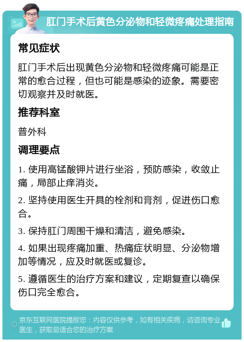 肛门手术后黄色分泌物和轻微疼痛处理指南 常见症状 肛门手术后出现黄色分泌物和轻微疼痛可能是正常的愈合过程，但也可能是感染的迹象。需要密切观察并及时就医。 推荐科室 普外科 调理要点 1. 使用高锰酸钾片进行坐浴，预防感染，收敛止痛，局部止痒消炎。 2. 坚持使用医生开具的栓剂和膏剂，促进伤口愈合。 3. 保持肛门周围干燥和清洁，避免感染。 4. 如果出现疼痛加重、热痛症状明显、分泌物增加等情况，应及时就医或复诊。 5. 遵循医生的治疗方案和建议，定期复查以确保伤口完全愈合。