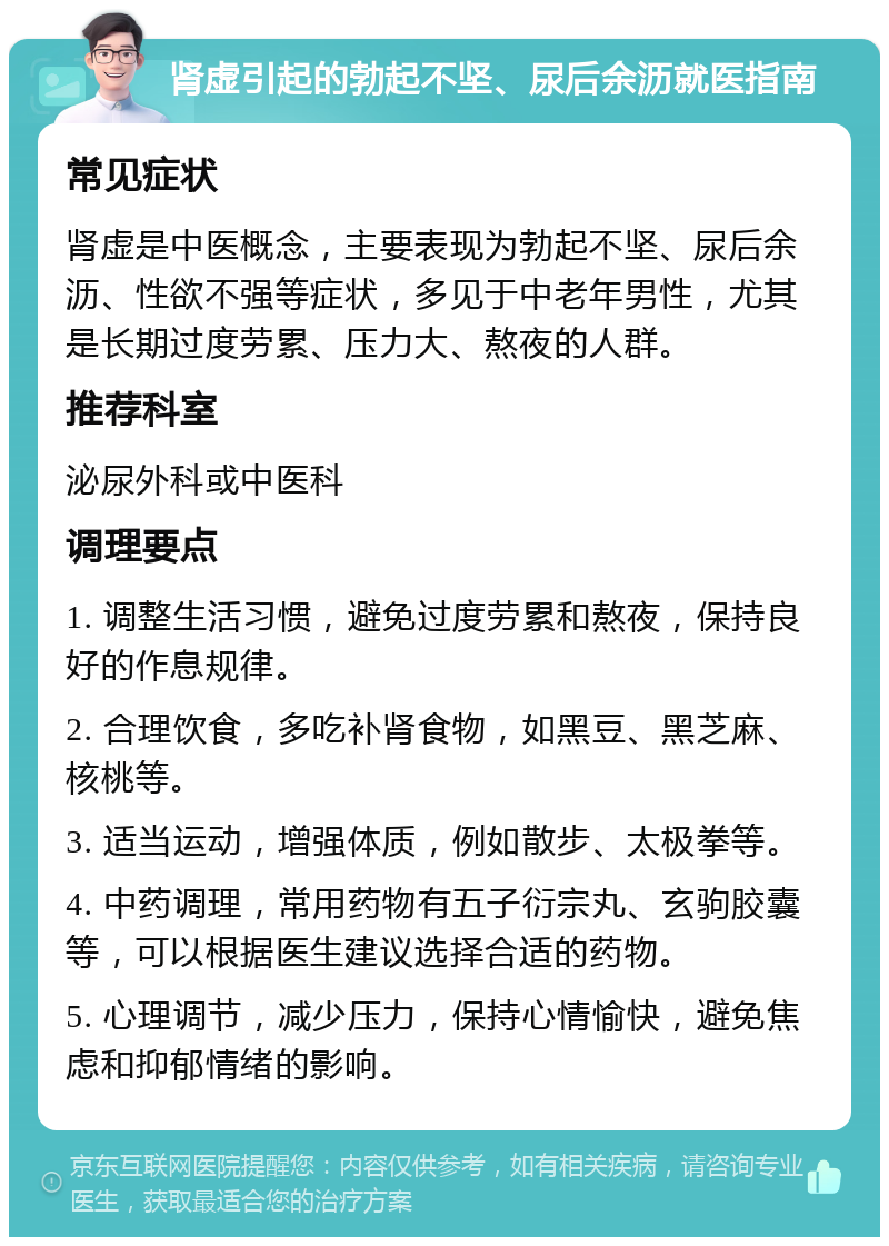 肾虚引起的勃起不坚、尿后余沥就医指南 常见症状 肾虚是中医概念，主要表现为勃起不坚、尿后余沥、性欲不强等症状，多见于中老年男性，尤其是长期过度劳累、压力大、熬夜的人群。 推荐科室 泌尿外科或中医科 调理要点 1. 调整生活习惯，避免过度劳累和熬夜，保持良好的作息规律。 2. 合理饮食，多吃补肾食物，如黑豆、黑芝麻、核桃等。 3. 适当运动，增强体质，例如散步、太极拳等。 4. 中药调理，常用药物有五子衍宗丸、玄驹胶囊等，可以根据医生建议选择合适的药物。 5. 心理调节，减少压力，保持心情愉快，避免焦虑和抑郁情绪的影响。