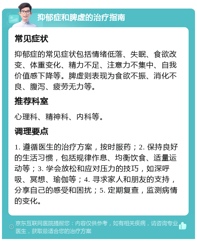 抑郁症和脾虚的治疗指南 常见症状 抑郁症的常见症状包括情绪低落、失眠、食欲改变、体重变化、精力不足、注意力不集中、自我价值感下降等。脾虚则表现为食欲不振、消化不良、腹泻、疲劳无力等。 推荐科室 心理科、精神科、内科等。 调理要点 1. 遵循医生的治疗方案，按时服药；2. 保持良好的生活习惯，包括规律作息、均衡饮食、适量运动等；3. 学会放松和应对压力的技巧，如深呼吸、冥想、瑜伽等；4. 寻求家人和朋友的支持，分享自己的感受和困扰；5. 定期复查，监测病情的变化。