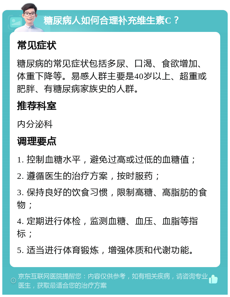 糖尿病人如何合理补充维生素C？ 常见症状 糖尿病的常见症状包括多尿、口渴、食欲增加、体重下降等。易感人群主要是40岁以上、超重或肥胖、有糖尿病家族史的人群。 推荐科室 内分泌科 调理要点 1. 控制血糖水平，避免过高或过低的血糖值； 2. 遵循医生的治疗方案，按时服药； 3. 保持良好的饮食习惯，限制高糖、高脂肪的食物； 4. 定期进行体检，监测血糖、血压、血脂等指标； 5. 适当进行体育锻炼，增强体质和代谢功能。