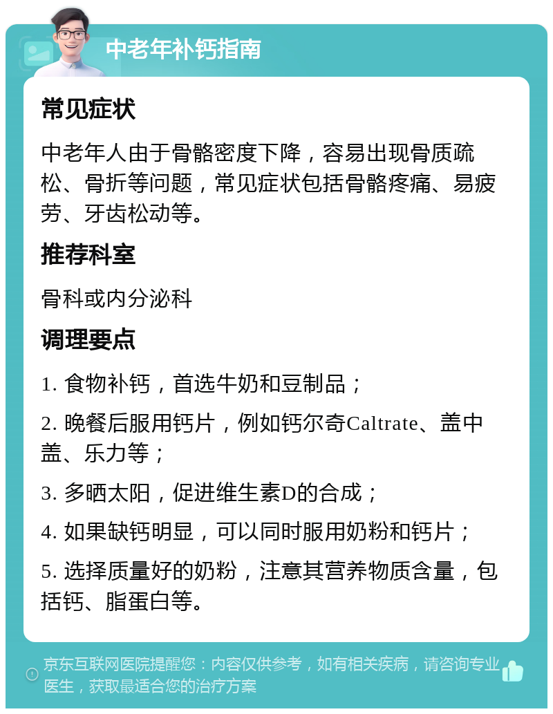 中老年补钙指南 常见症状 中老年人由于骨骼密度下降，容易出现骨质疏松、骨折等问题，常见症状包括骨骼疼痛、易疲劳、牙齿松动等。 推荐科室 骨科或内分泌科 调理要点 1. 食物补钙，首选牛奶和豆制品； 2. 晚餐后服用钙片，例如钙尔奇Caltrate、盖中盖、乐力等； 3. 多晒太阳，促进维生素D的合成； 4. 如果缺钙明显，可以同时服用奶粉和钙片； 5. 选择质量好的奶粉，注意其营养物质含量，包括钙、脂蛋白等。