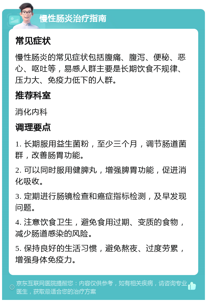 慢性肠炎治疗指南 常见症状 慢性肠炎的常见症状包括腹痛、腹泻、便秘、恶心、呕吐等，易感人群主要是长期饮食不规律、压力大、免疫力低下的人群。 推荐科室 消化内科 调理要点 1. 长期服用益生菌粉，至少三个月，调节肠道菌群，改善肠胃功能。 2. 可以同时服用健脾丸，增强脾胃功能，促进消化吸收。 3. 定期进行肠镜检查和癌症指标检测，及早发现问题。 4. 注意饮食卫生，避免食用过期、变质的食物，减少肠道感染的风险。 5. 保持良好的生活习惯，避免熬夜、过度劳累，增强身体免疫力。