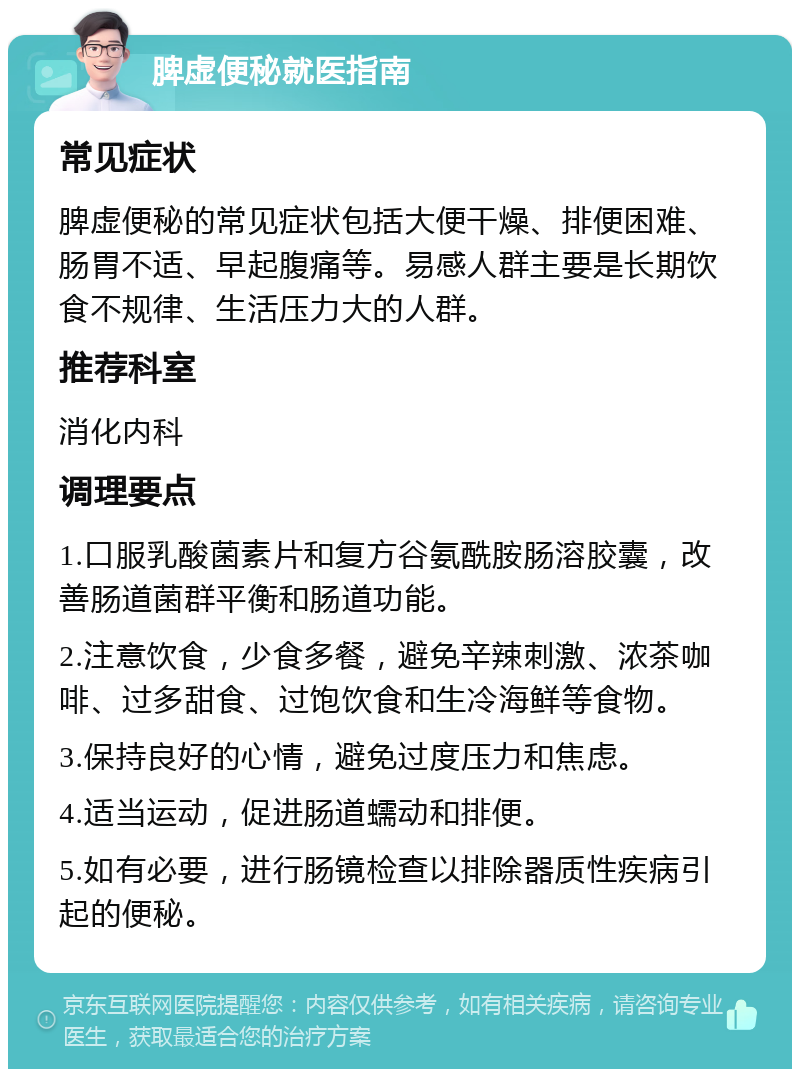 脾虚便秘就医指南 常见症状 脾虚便秘的常见症状包括大便干燥、排便困难、肠胃不适、早起腹痛等。易感人群主要是长期饮食不规律、生活压力大的人群。 推荐科室 消化内科 调理要点 1.口服乳酸菌素片和复方谷氨酰胺肠溶胶囊，改善肠道菌群平衡和肠道功能。 2.注意饮食，少食多餐，避免辛辣刺激、浓茶咖啡、过多甜食、过饱饮食和生冷海鲜等食物。 3.保持良好的心情，避免过度压力和焦虑。 4.适当运动，促进肠道蠕动和排便。 5.如有必要，进行肠镜检查以排除器质性疾病引起的便秘。