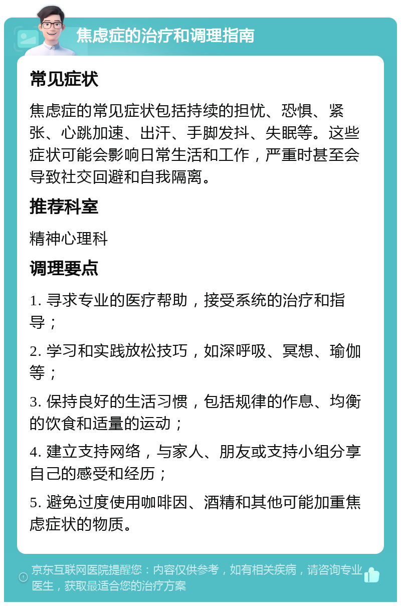 焦虑症的治疗和调理指南 常见症状 焦虑症的常见症状包括持续的担忧、恐惧、紧张、心跳加速、出汗、手脚发抖、失眠等。这些症状可能会影响日常生活和工作，严重时甚至会导致社交回避和自我隔离。 推荐科室 精神心理科 调理要点 1. 寻求专业的医疗帮助，接受系统的治疗和指导； 2. 学习和实践放松技巧，如深呼吸、冥想、瑜伽等； 3. 保持良好的生活习惯，包括规律的作息、均衡的饮食和适量的运动； 4. 建立支持网络，与家人、朋友或支持小组分享自己的感受和经历； 5. 避免过度使用咖啡因、酒精和其他可能加重焦虑症状的物质。