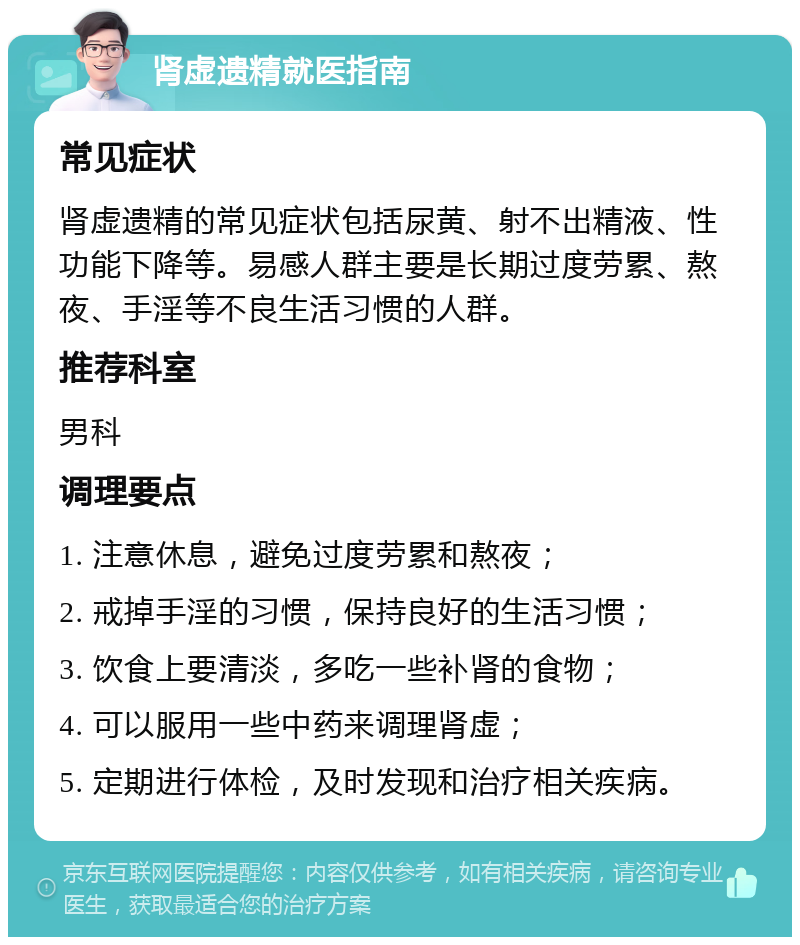 肾虚遗精就医指南 常见症状 肾虚遗精的常见症状包括尿黄、射不出精液、性功能下降等。易感人群主要是长期过度劳累、熬夜、手淫等不良生活习惯的人群。 推荐科室 男科 调理要点 1. 注意休息，避免过度劳累和熬夜； 2. 戒掉手淫的习惯，保持良好的生活习惯； 3. 饮食上要清淡，多吃一些补肾的食物； 4. 可以服用一些中药来调理肾虚； 5. 定期进行体检，及时发现和治疗相关疾病。