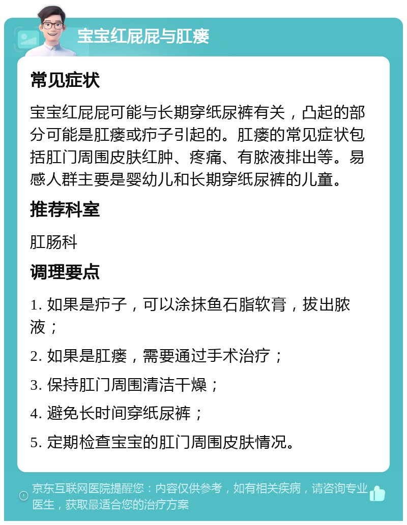 宝宝红屁屁与肛瘘 常见症状 宝宝红屁屁可能与长期穿纸尿裤有关，凸起的部分可能是肛瘘或疖子引起的。肛瘘的常见症状包括肛门周围皮肤红肿、疼痛、有脓液排出等。易感人群主要是婴幼儿和长期穿纸尿裤的儿童。 推荐科室 肛肠科 调理要点 1. 如果是疖子，可以涂抹鱼石脂软膏，拔出脓液； 2. 如果是肛瘘，需要通过手术治疗； 3. 保持肛门周围清洁干燥； 4. 避免长时间穿纸尿裤； 5. 定期检查宝宝的肛门周围皮肤情况。