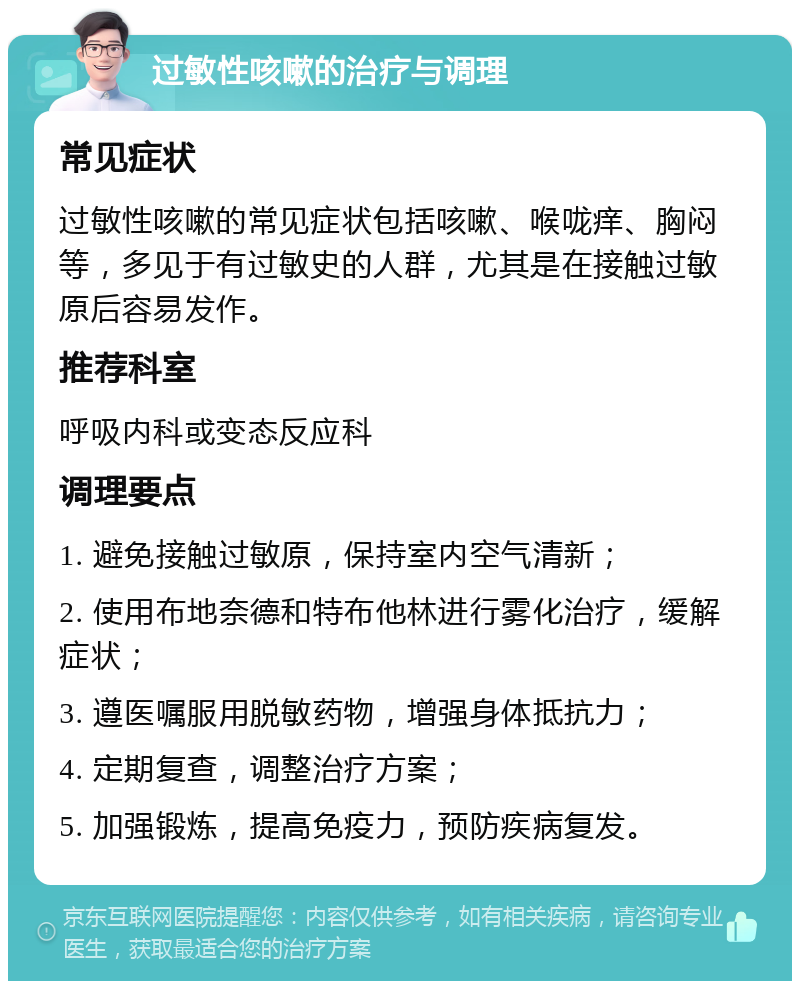 过敏性咳嗽的治疗与调理 常见症状 过敏性咳嗽的常见症状包括咳嗽、喉咙痒、胸闷等，多见于有过敏史的人群，尤其是在接触过敏原后容易发作。 推荐科室 呼吸内科或变态反应科 调理要点 1. 避免接触过敏原，保持室内空气清新； 2. 使用布地奈德和特布他林进行雾化治疗，缓解症状； 3. 遵医嘱服用脱敏药物，增强身体抵抗力； 4. 定期复查，调整治疗方案； 5. 加强锻炼，提高免疫力，预防疾病复发。