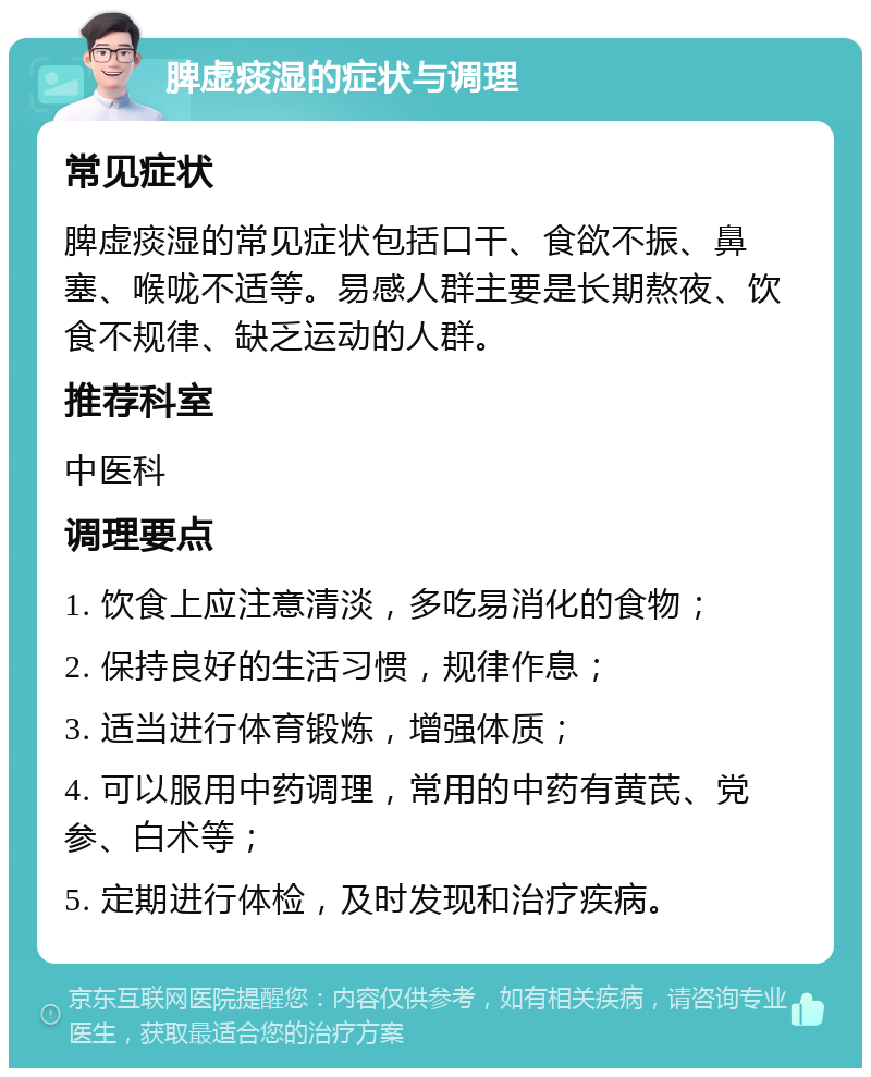 脾虚痰湿的症状与调理 常见症状 脾虚痰湿的常见症状包括口干、食欲不振、鼻塞、喉咙不适等。易感人群主要是长期熬夜、饮食不规律、缺乏运动的人群。 推荐科室 中医科 调理要点 1. 饮食上应注意清淡，多吃易消化的食物； 2. 保持良好的生活习惯，规律作息； 3. 适当进行体育锻炼，增强体质； 4. 可以服用中药调理，常用的中药有黄芪、党参、白术等； 5. 定期进行体检，及时发现和治疗疾病。