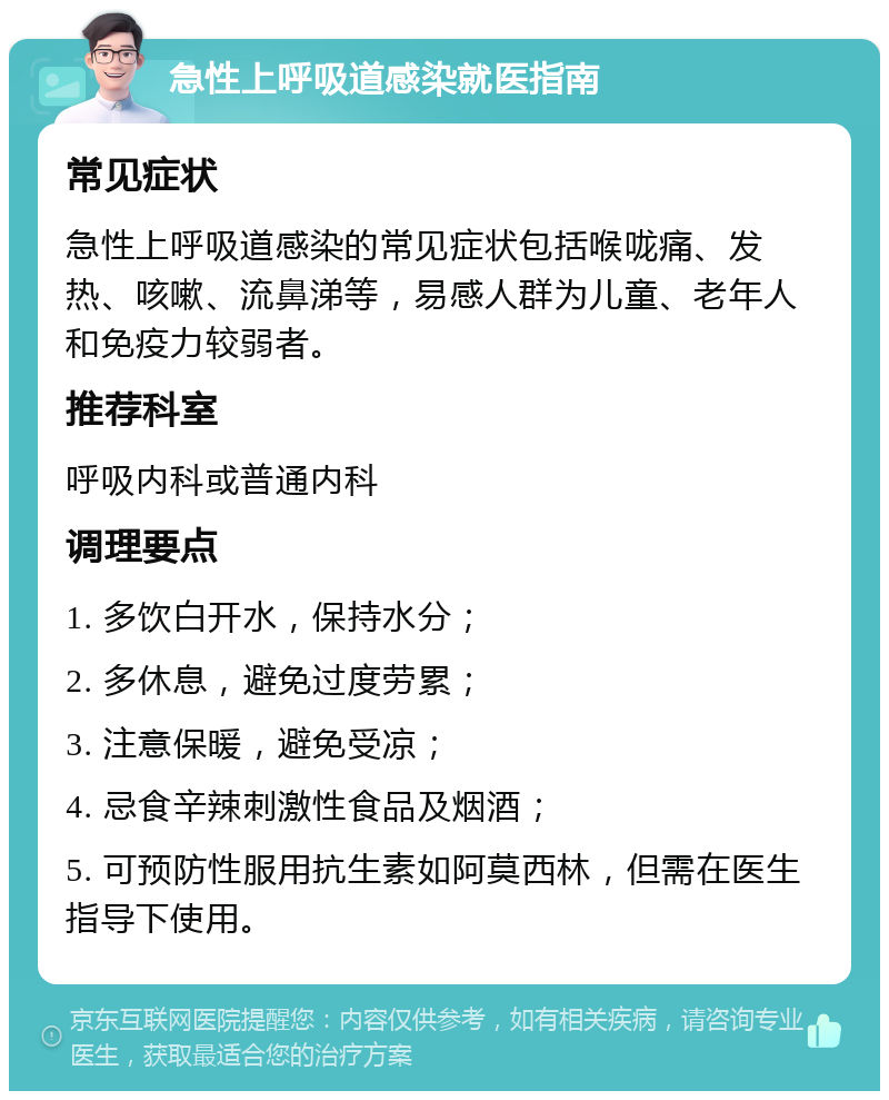 急性上呼吸道感染就医指南 常见症状 急性上呼吸道感染的常见症状包括喉咙痛、发热、咳嗽、流鼻涕等，易感人群为儿童、老年人和免疫力较弱者。 推荐科室 呼吸内科或普通内科 调理要点 1. 多饮白开水，保持水分； 2. 多休息，避免过度劳累； 3. 注意保暖，避免受凉； 4. 忌食辛辣刺激性食品及烟酒； 5. 可预防性服用抗生素如阿莫西林，但需在医生指导下使用。