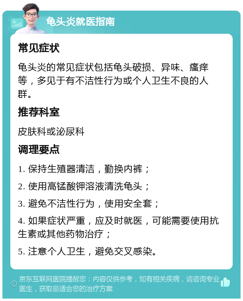 龟头炎就医指南 常见症状 龟头炎的常见症状包括龟头破损、异味、瘙痒等，多见于有不洁性行为或个人卫生不良的人群。 推荐科室 皮肤科或泌尿科 调理要点 1. 保持生殖器清洁，勤换内裤； 2. 使用高锰酸钾溶液清洗龟头； 3. 避免不洁性行为，使用安全套； 4. 如果症状严重，应及时就医，可能需要使用抗生素或其他药物治疗； 5. 注意个人卫生，避免交叉感染。