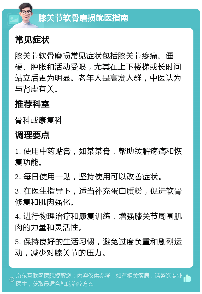 膝关节软骨磨损就医指南 常见症状 膝关节软骨磨损常见症状包括膝关节疼痛、僵硬、肿胀和活动受限，尤其在上下楼梯或长时间站立后更为明显。老年人是高发人群，中医认为与肾虚有关。 推荐科室 骨科或康复科 调理要点 1. 使用中药贴膏，如某某膏，帮助缓解疼痛和恢复功能。 2. 每日使用一贴，坚持使用可以改善症状。 3. 在医生指导下，适当补充蛋白质粉，促进软骨修复和肌肉强化。 4. 进行物理治疗和康复训练，增强膝关节周围肌肉的力量和灵活性。 5. 保持良好的生活习惯，避免过度负重和剧烈运动，减少对膝关节的压力。