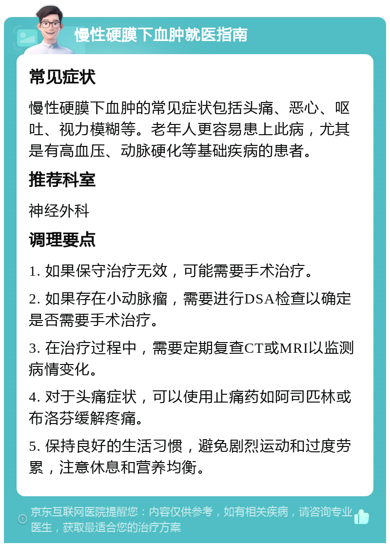 慢性硬膜下血肿就医指南 常见症状 慢性硬膜下血肿的常见症状包括头痛、恶心、呕吐、视力模糊等。老年人更容易患上此病，尤其是有高血压、动脉硬化等基础疾病的患者。 推荐科室 神经外科 调理要点 1. 如果保守治疗无效，可能需要手术治疗。 2. 如果存在小动脉瘤，需要进行DSA检查以确定是否需要手术治疗。 3. 在治疗过程中，需要定期复查CT或MRI以监测病情变化。 4. 对于头痛症状，可以使用止痛药如阿司匹林或布洛芬缓解疼痛。 5. 保持良好的生活习惯，避免剧烈运动和过度劳累，注意休息和营养均衡。