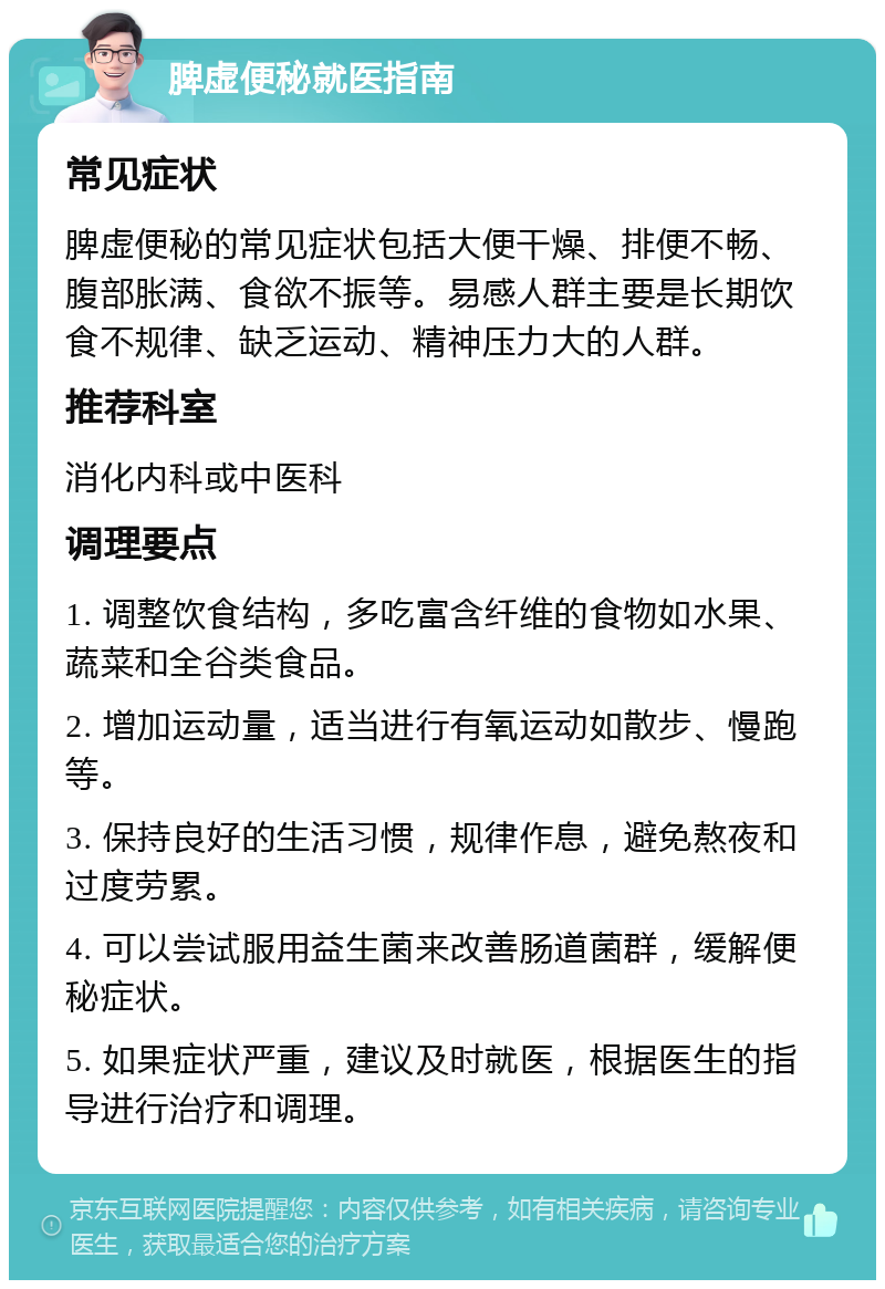 脾虚便秘就医指南 常见症状 脾虚便秘的常见症状包括大便干燥、排便不畅、腹部胀满、食欲不振等。易感人群主要是长期饮食不规律、缺乏运动、精神压力大的人群。 推荐科室 消化内科或中医科 调理要点 1. 调整饮食结构，多吃富含纤维的食物如水果、蔬菜和全谷类食品。 2. 增加运动量，适当进行有氧运动如散步、慢跑等。 3. 保持良好的生活习惯，规律作息，避免熬夜和过度劳累。 4. 可以尝试服用益生菌来改善肠道菌群，缓解便秘症状。 5. 如果症状严重，建议及时就医，根据医生的指导进行治疗和调理。