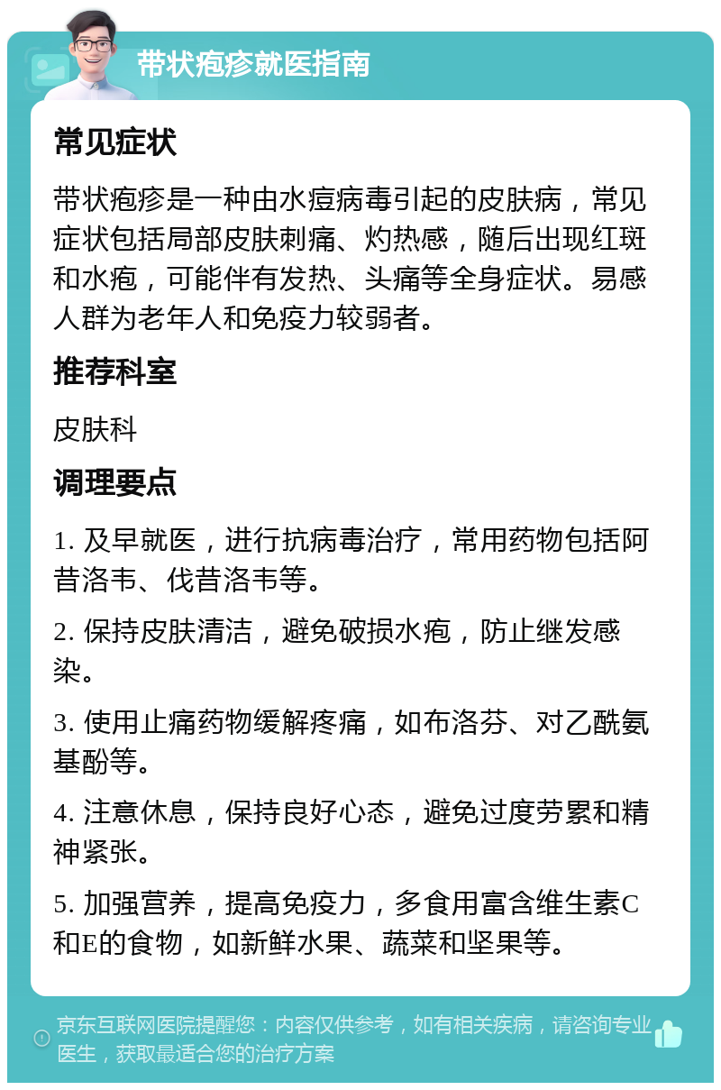 带状疱疹就医指南 常见症状 带状疱疹是一种由水痘病毒引起的皮肤病，常见症状包括局部皮肤刺痛、灼热感，随后出现红斑和水疱，可能伴有发热、头痛等全身症状。易感人群为老年人和免疫力较弱者。 推荐科室 皮肤科 调理要点 1. 及早就医，进行抗病毒治疗，常用药物包括阿昔洛韦、伐昔洛韦等。 2. 保持皮肤清洁，避免破损水疱，防止继发感染。 3. 使用止痛药物缓解疼痛，如布洛芬、对乙酰氨基酚等。 4. 注意休息，保持良好心态，避免过度劳累和精神紧张。 5. 加强营养，提高免疫力，多食用富含维生素C和E的食物，如新鲜水果、蔬菜和坚果等。