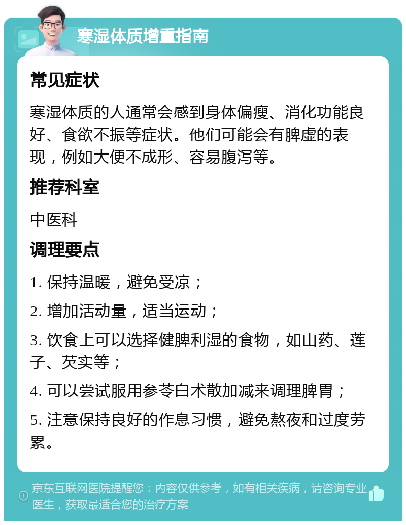 寒湿体质增重指南 常见症状 寒湿体质的人通常会感到身体偏瘦、消化功能良好、食欲不振等症状。他们可能会有脾虚的表现，例如大便不成形、容易腹泻等。 推荐科室 中医科 调理要点 1. 保持温暖，避免受凉； 2. 增加活动量，适当运动； 3. 饮食上可以选择健脾利湿的食物，如山药、莲子、芡实等； 4. 可以尝试服用参苓白术散加减来调理脾胃； 5. 注意保持良好的作息习惯，避免熬夜和过度劳累。