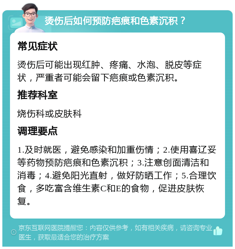 烫伤后如何预防疤痕和色素沉积？ 常见症状 烫伤后可能出现红肿、疼痛、水泡、脱皮等症状，严重者可能会留下疤痕或色素沉积。 推荐科室 烧伤科或皮肤科 调理要点 1.及时就医，避免感染和加重伤情；2.使用喜辽妥等药物预防疤痕和色素沉积；3.注意创面清洁和消毒；4.避免阳光直射，做好防晒工作；5.合理饮食，多吃富含维生素C和E的食物，促进皮肤恢复。