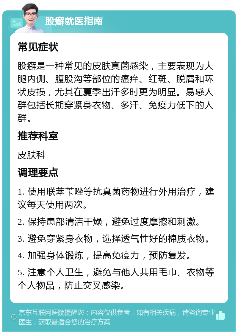 股癣就医指南 常见症状 股癣是一种常见的皮肤真菌感染，主要表现为大腿内侧、腹股沟等部位的瘙痒、红斑、脱屑和环状皮损，尤其在夏季出汗多时更为明显。易感人群包括长期穿紧身衣物、多汗、免疫力低下的人群。 推荐科室 皮肤科 调理要点 1. 使用联苯苄唑等抗真菌药物进行外用治疗，建议每天使用两次。 2. 保持患部清洁干燥，避免过度摩擦和刺激。 3. 避免穿紧身衣物，选择透气性好的棉质衣物。 4. 加强身体锻炼，提高免疫力，预防复发。 5. 注意个人卫生，避免与他人共用毛巾、衣物等个人物品，防止交叉感染。