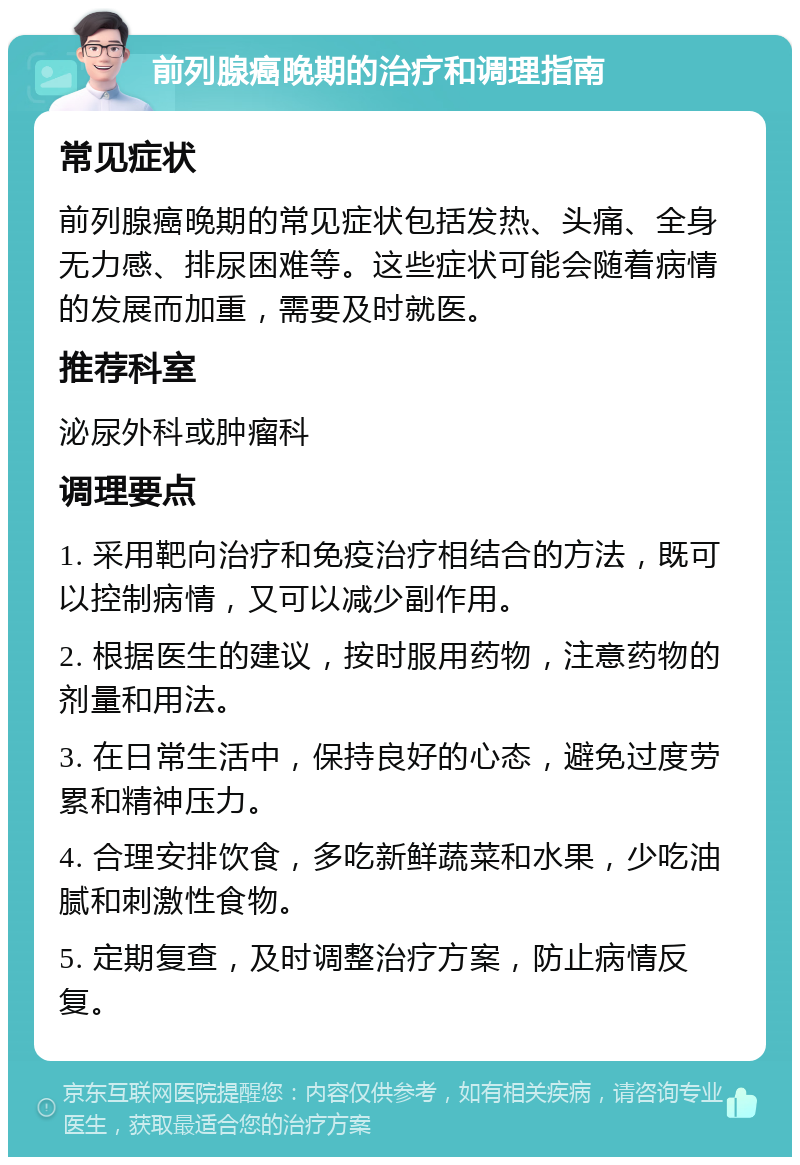 前列腺癌晚期的治疗和调理指南 常见症状 前列腺癌晚期的常见症状包括发热、头痛、全身无力感、排尿困难等。这些症状可能会随着病情的发展而加重，需要及时就医。 推荐科室 泌尿外科或肿瘤科 调理要点 1. 采用靶向治疗和免疫治疗相结合的方法，既可以控制病情，又可以减少副作用。 2. 根据医生的建议，按时服用药物，注意药物的剂量和用法。 3. 在日常生活中，保持良好的心态，避免过度劳累和精神压力。 4. 合理安排饮食，多吃新鲜蔬菜和水果，少吃油腻和刺激性食物。 5. 定期复查，及时调整治疗方案，防止病情反复。